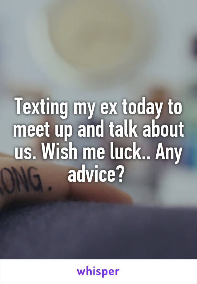 Texting my ex today to meet up and talk about us. Wish me luck.. Any advice? 