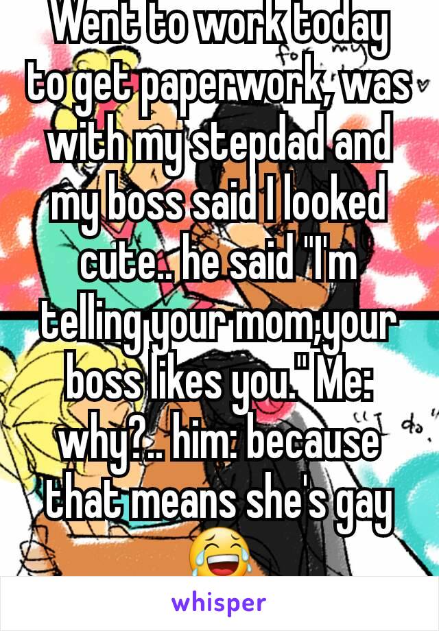 Went to work today to get paperwork, was with my stepdad and my boss said I looked cute.. he said "I'm telling your mom,your boss likes you." Me: why?.. him: because that means she's gay😂
What?