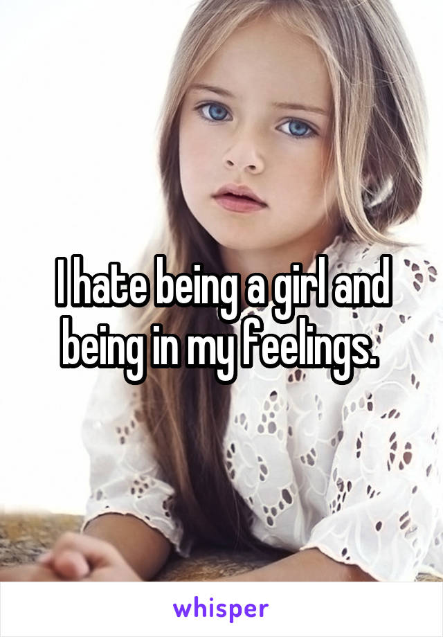 I hate being a girl and being in my feelings. 