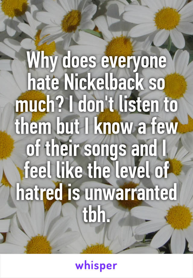 Why does everyone hate Nickelback so much? I don't listen to them but I know a few of their songs and I feel like the level of hatred is unwarranted tbh.