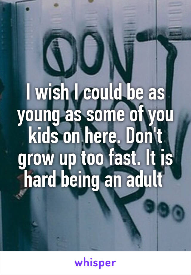 I wish I could be as young as some of you kids on here. Don't grow up too fast. It is hard being an adult 