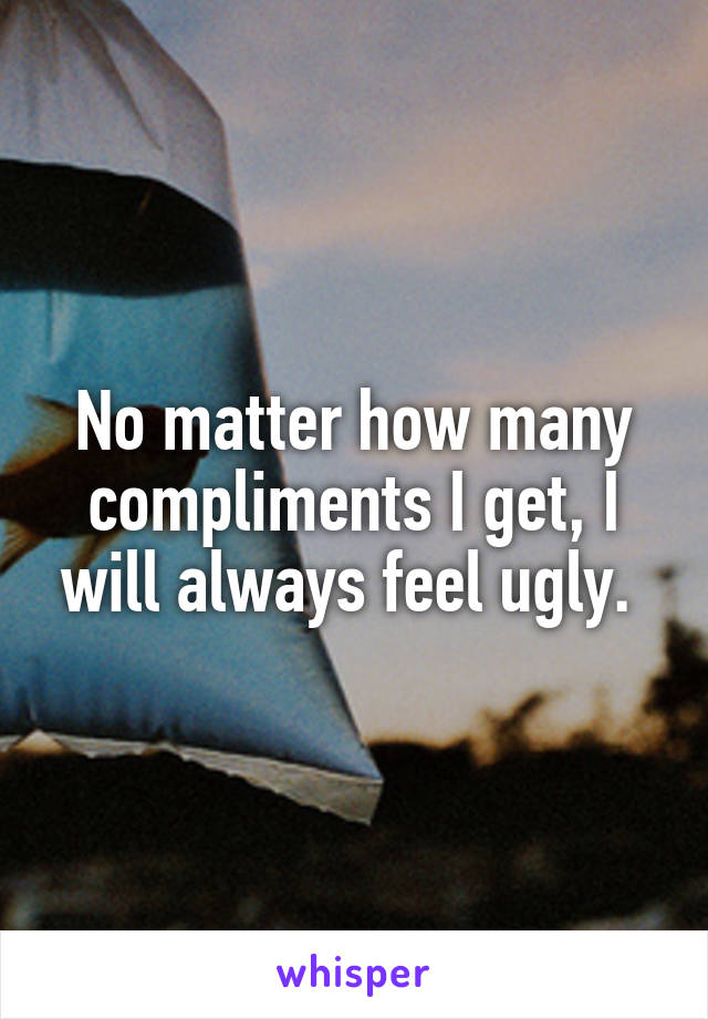 No matter how many compliments I get, I will always feel ugly. 