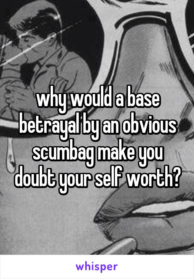 why would a base betrayal by an obvious scumbag make you doubt your self worth?