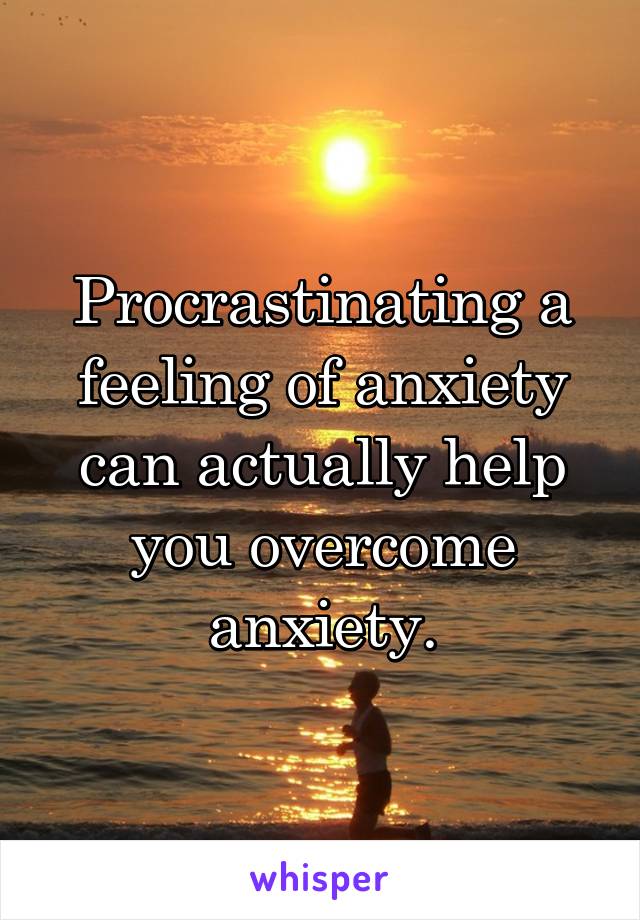 Procrastinating a feeling of anxiety can actually help you overcome anxiety.