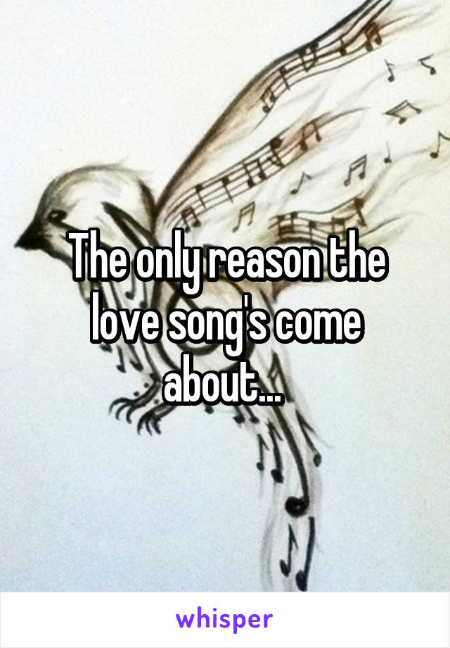 The only reason the love song's come about... 