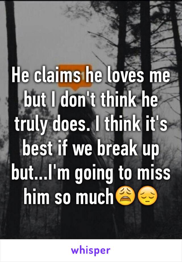 He claims he loves me but I don't think he truly does. I think it's best if we break up but...I'm going to miss him so much😩😔