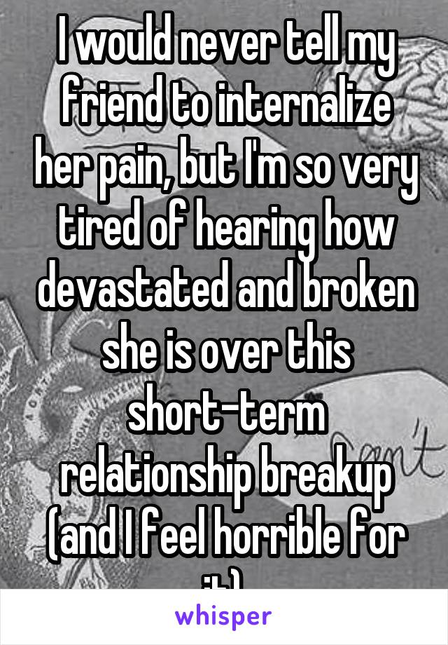 I would never tell my friend to internalize her pain, but I'm so very tired of hearing how devastated and broken she is over this short-term relationship breakup (and I feel horrible for it).