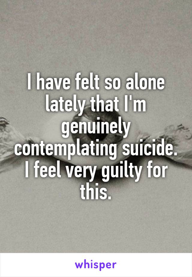 I have felt so alone lately that I'm genuinely contemplating suicide. I feel very guilty for this.