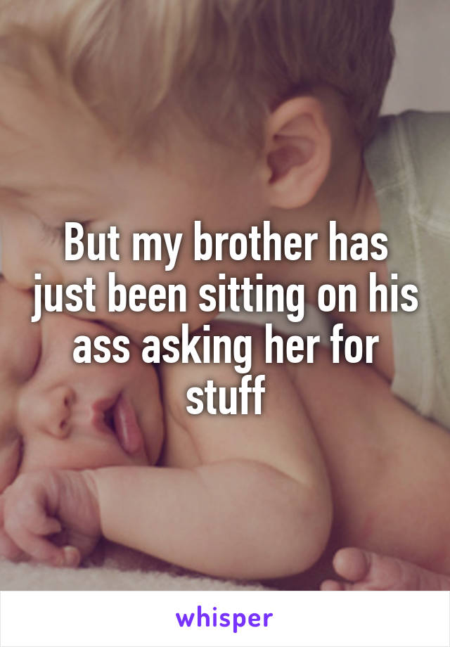 But my brother has just been sitting on his ass asking her for stuff