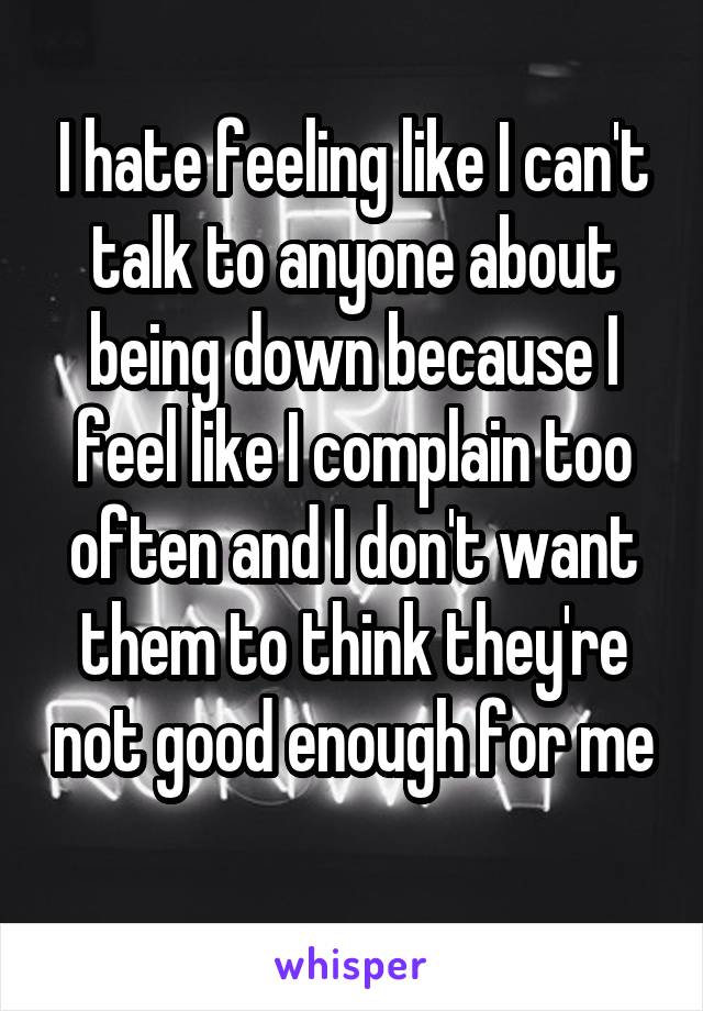 I hate feeling like I can't talk to anyone about being down because I feel like I complain too often and I don't want them to think they're not good enough for me 