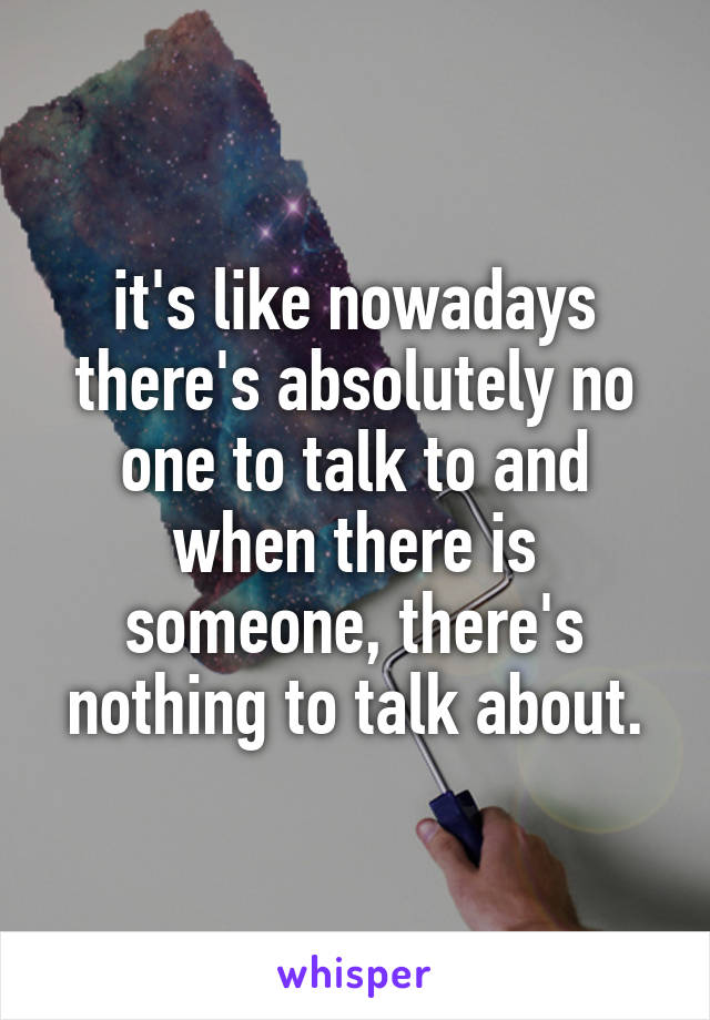 it's like nowadays there's absolutely no one to talk to and when there is someone, there's nothing to talk about.