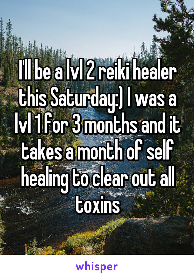 I'll be a lvl 2 reiki healer this Saturday:) I was a lvl 1 for 3 months and it takes a month of self healing to clear out all toxins
