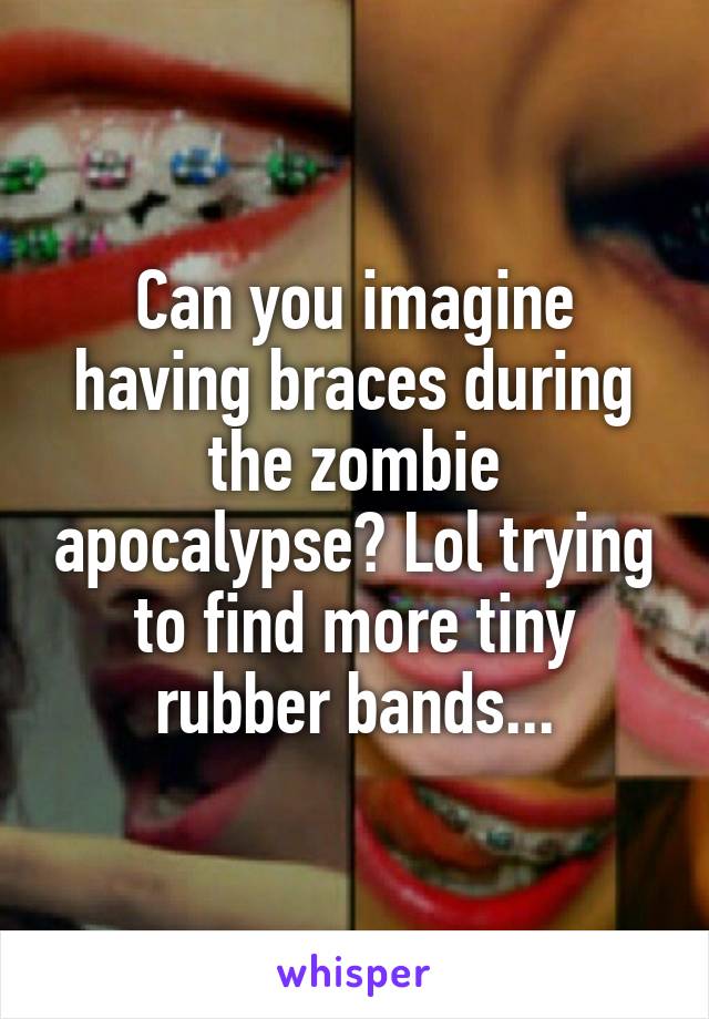 Can you imagine having braces during the zombie apocalypse? Lol trying to find more tiny rubber bands...