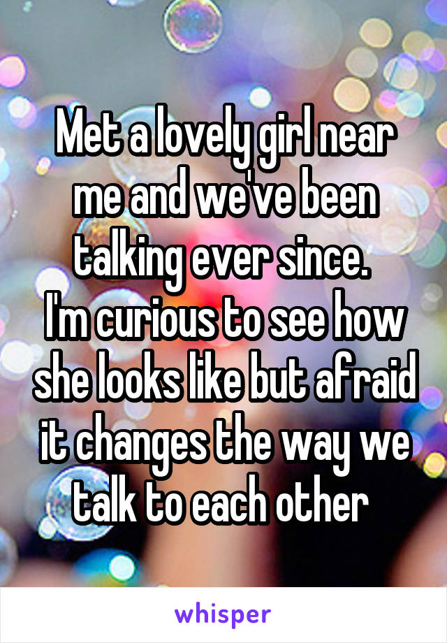 Met a lovely girl near me and we've been talking ever since. 
I'm curious to see how she looks like but afraid it changes the way we talk to each other 