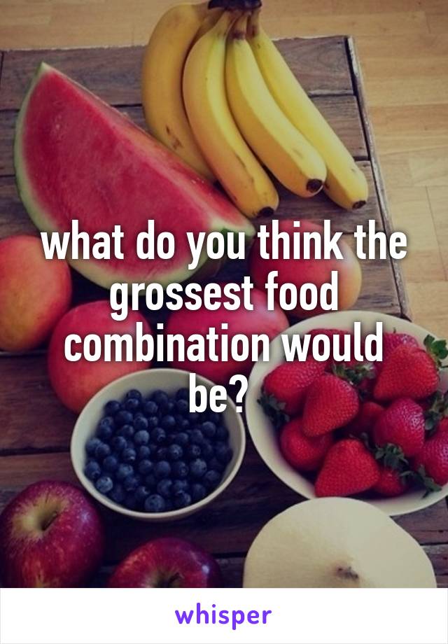 what do you think the grossest food combination would be? 