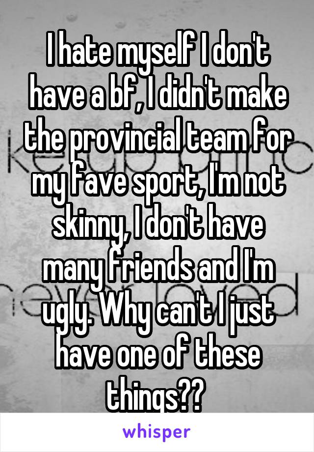 I hate myself I don't have a bf, I didn't make the provincial team for my fave sport, I'm not skinny, I don't have many friends and I'm ugly. Why can't I just have one of these things?? 