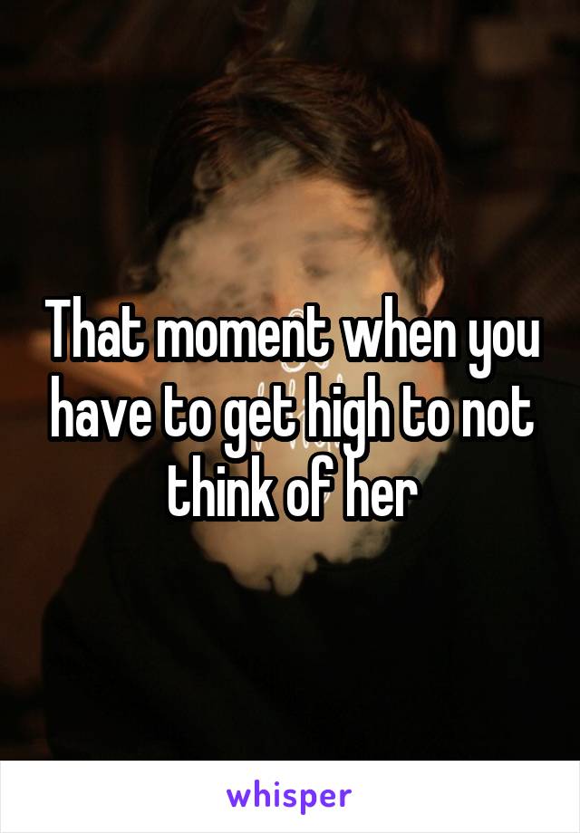 That moment when you have to get high to not think of her