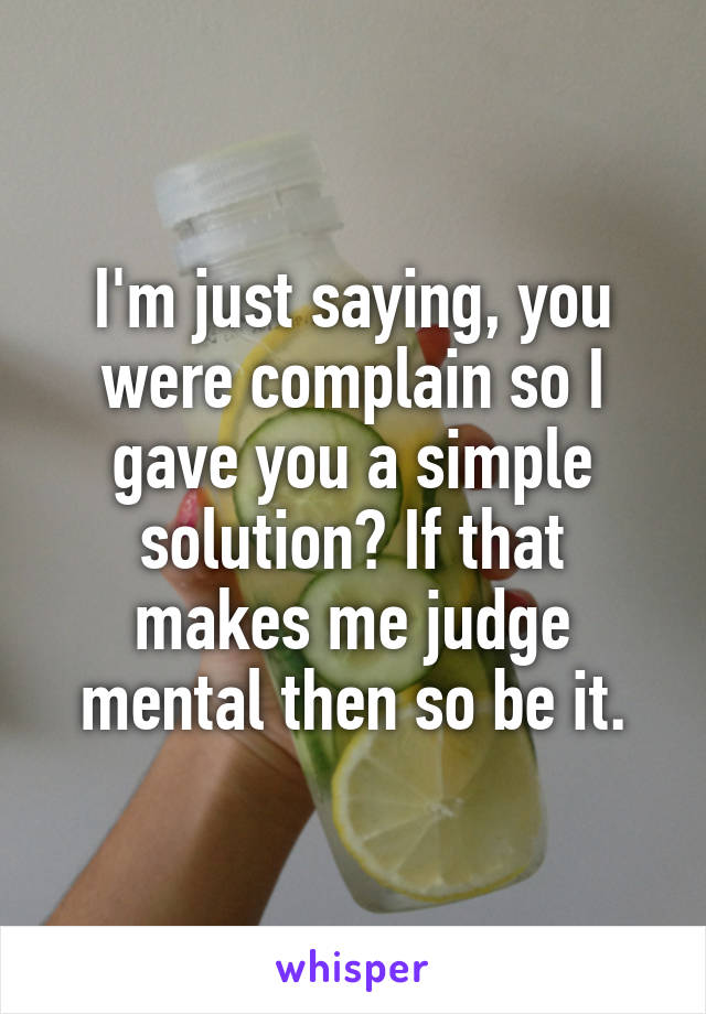 I'm just saying, you were complain so I gave you a simple solution? If that makes me judge mental then so be it.