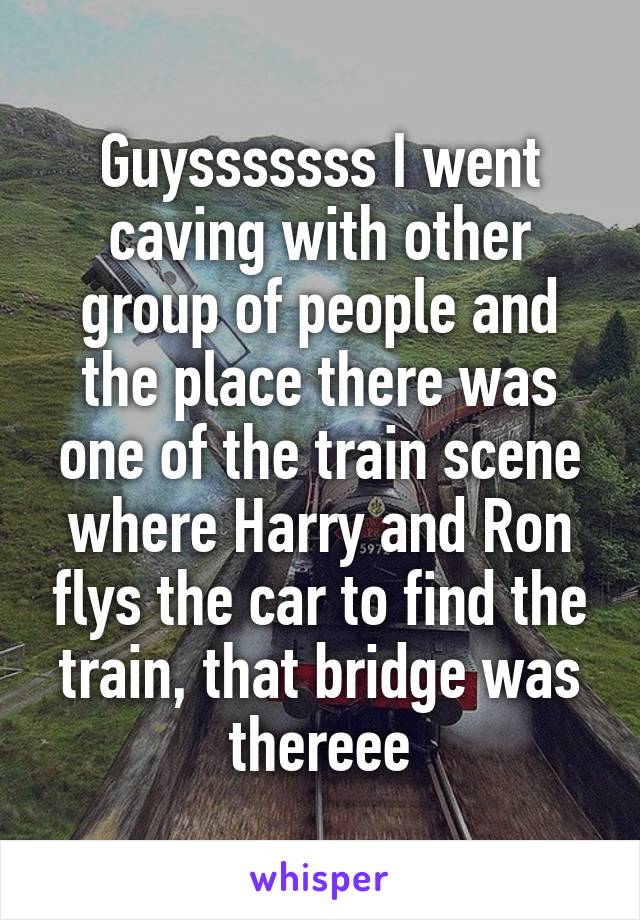 Guysssssss I went caving with other group of people and the place there was one of the train scene where Harry and Ron flys the car to find the train, that bridge was thereee