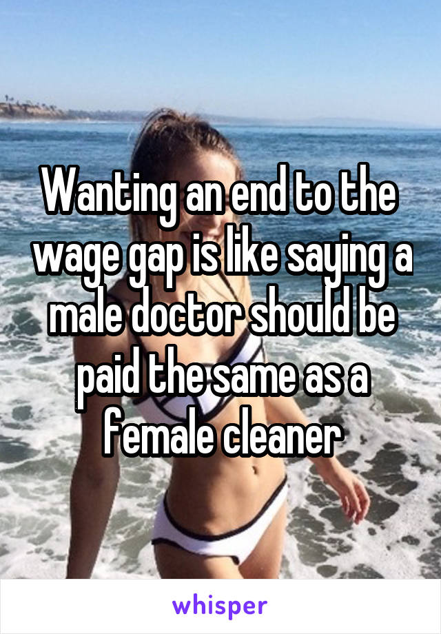 Wanting an end to the  wage gap is like saying a male doctor should be paid the same as a female cleaner