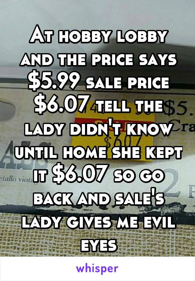 At hobby lobby and the price says $5.99 sale price $6.07 tell the lady didn't know until home she kept it $6.07 so go back and sale's lady gives me evil eyes