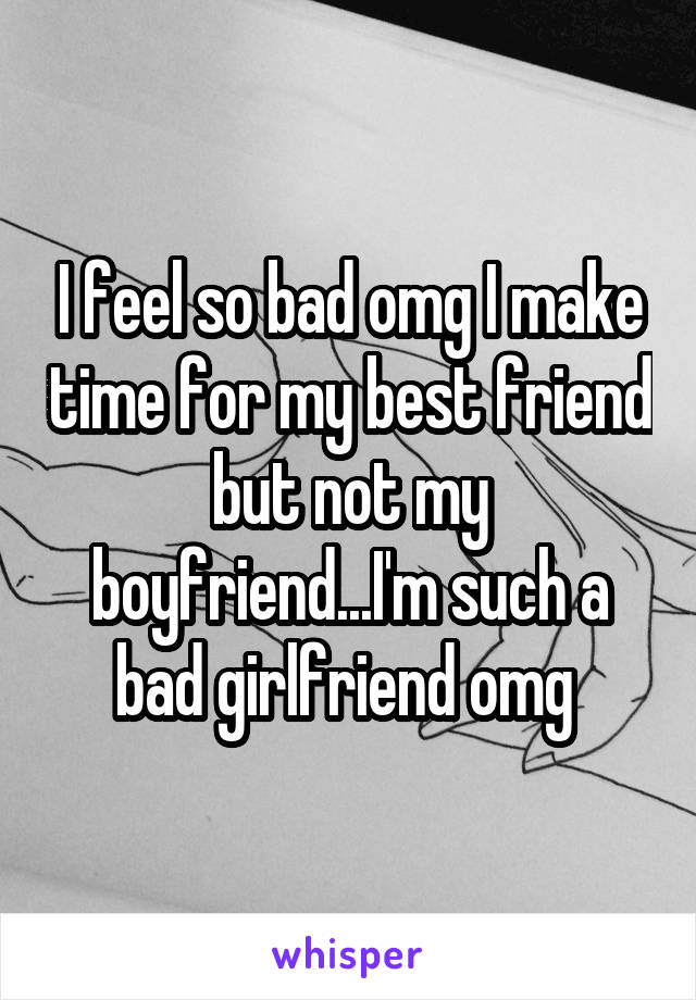 I feel so bad omg I make time for my best friend but not my boyfriend...I'm such a bad girlfriend omg 