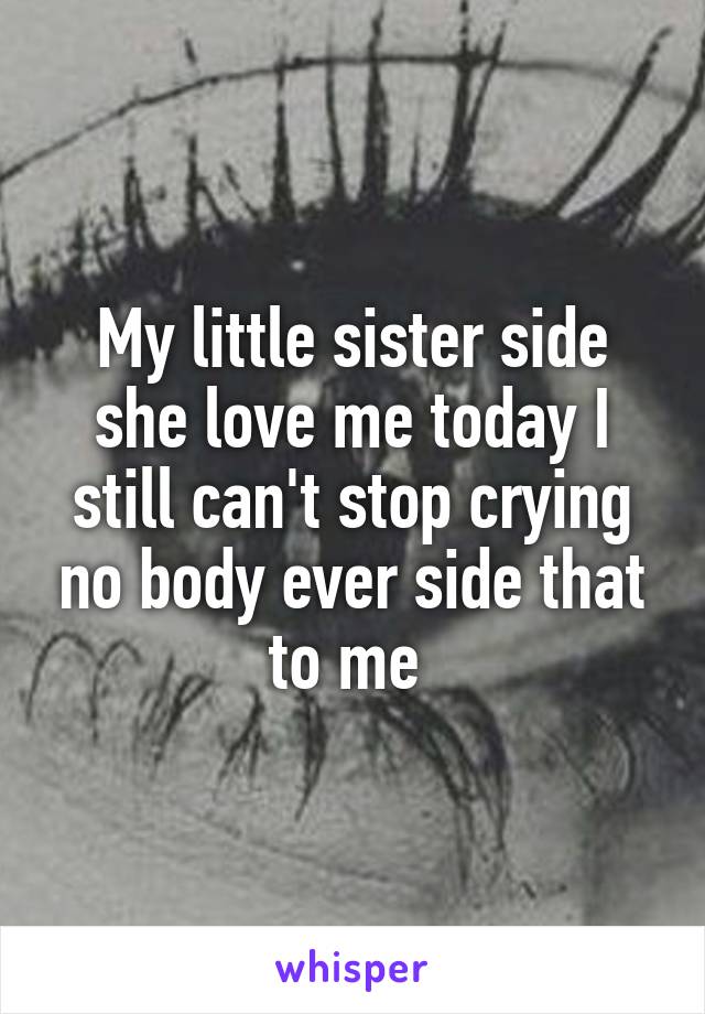 My little sister side she love me today I still can't stop crying no body ever side that to me 