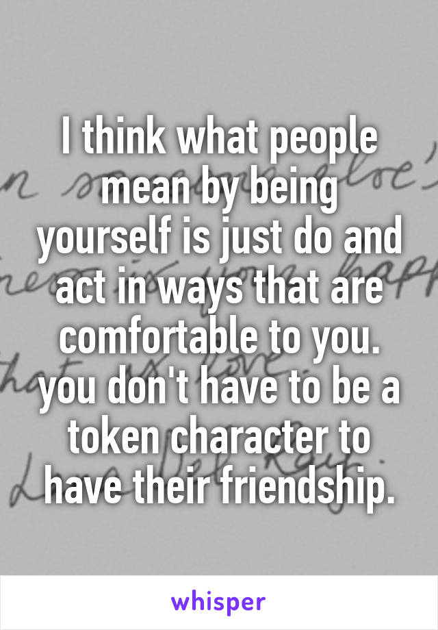 I think what people mean by being yourself is just do and act in ways that are comfortable to you. you don't have to be a token character to have their friendship.