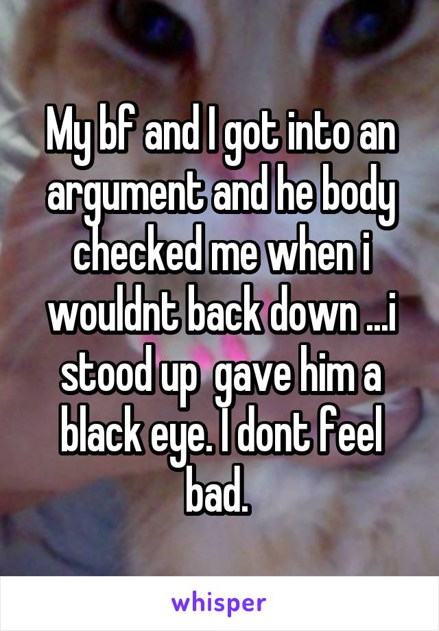 My bf and I got into an argument and he body checked me when i wouldnt back down ...i stood up  gave him a black eye. I dont feel bad. 