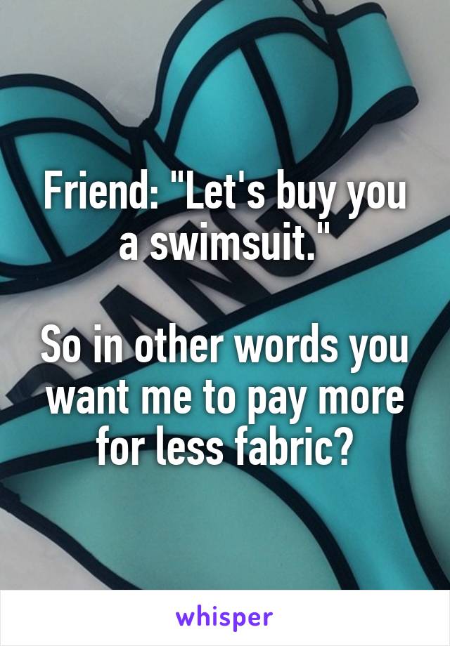 Friend: "Let's buy you a swimsuit."

So in other words you want me to pay more for less fabric?