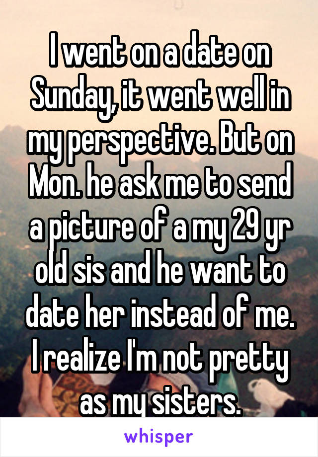 I went on a date on Sunday, it went well in my perspective. But on Mon. he ask me to send a picture of a my 29 yr old sis and he want to date her instead of me. I realize I'm not pretty as my sisters.