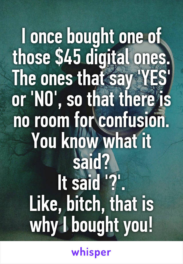 I once bought one of those $45 digital ones. The ones that say 'YES' or 'NO', so that there is no room for confusion.
You know what it said?
It said '?'.
Like, bitch, that is why I bought you!