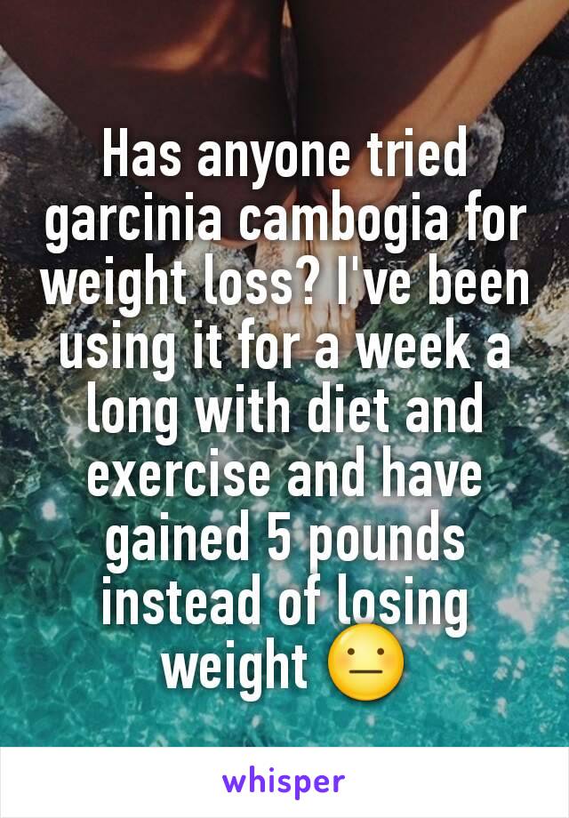 Has anyone tried garcinia cambogia for weight loss? I've been using it for a week a long with diet and exercise and have gained 5 pounds instead of losing weight 😐