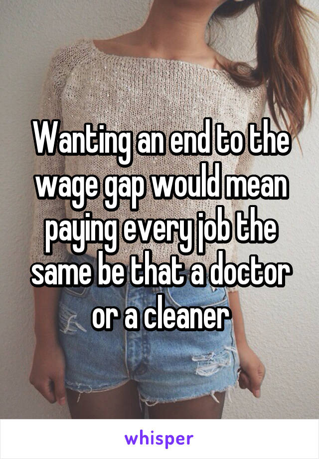 Wanting an end to the wage gap would mean paying every job the same be that a doctor or a cleaner