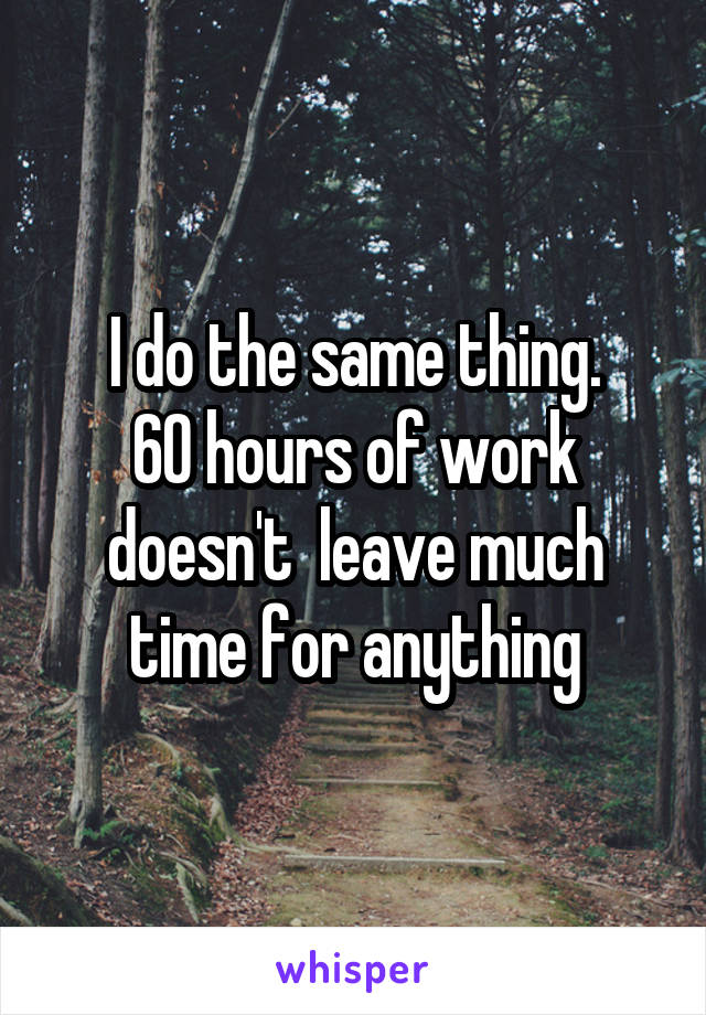 I do the same thing.
60 hours of work doesn't  leave much time for anything