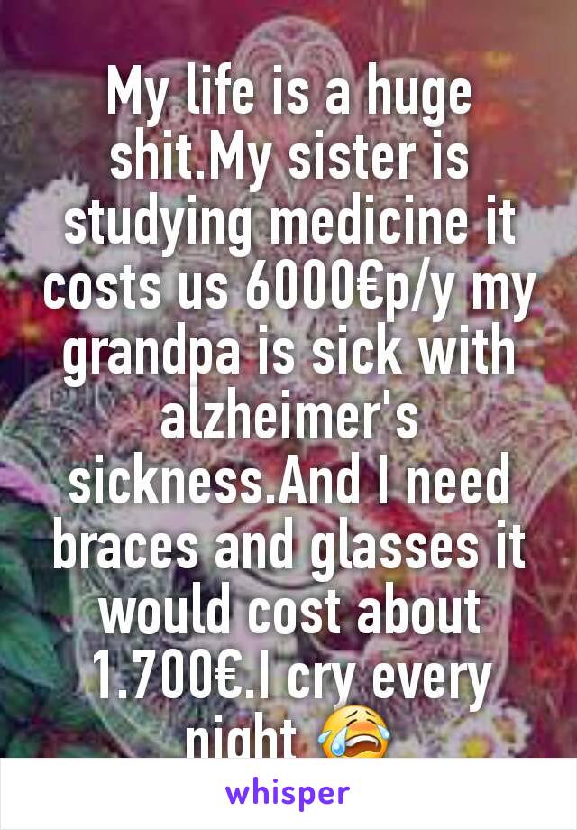 My life is a huge shit.My sister is studying medicine it costs us 6000€p/y my grandpa is sick with alzheimer's sickness.And I need braces and glasses it would cost about 1.700€.I cry every night 😭