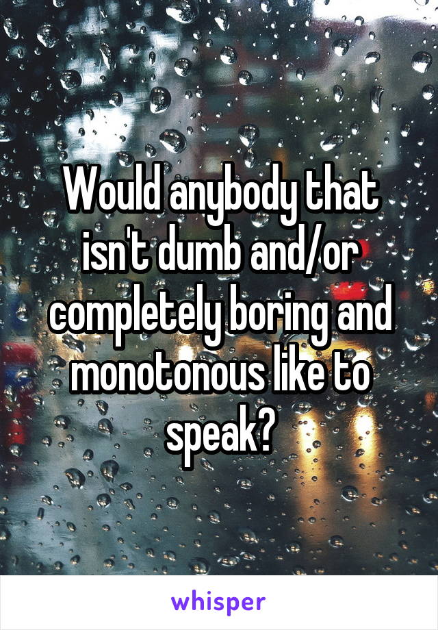 Would anybody that isn't dumb and/or completely boring and monotonous like to speak?