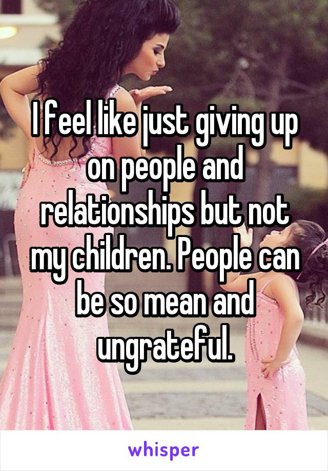 I feel like just giving up on people and relationships but not my children. People can be so mean and ungrateful.