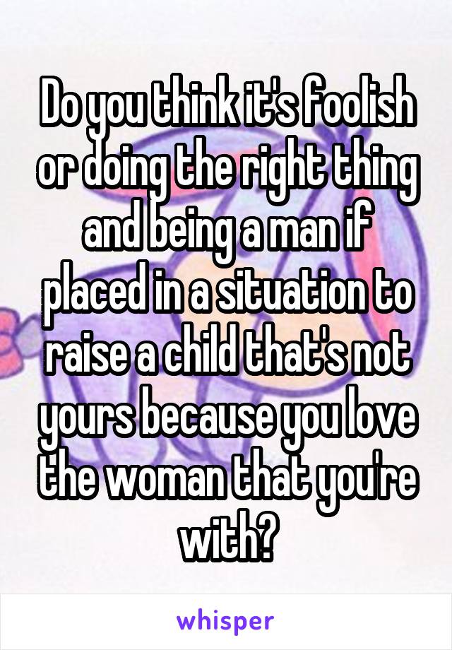 Do you think it's foolish or doing the right thing and being a man if placed in a situation to raise a child that's not yours because you love the woman that you're with?