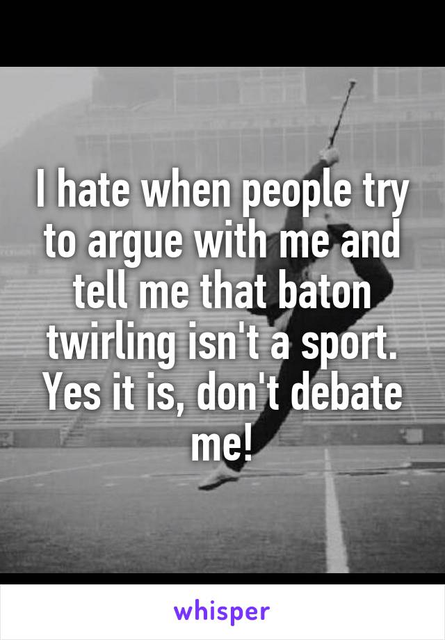 I hate when people try to argue with me and tell me that baton twirling isn't a sport. Yes it is, don't debate me!