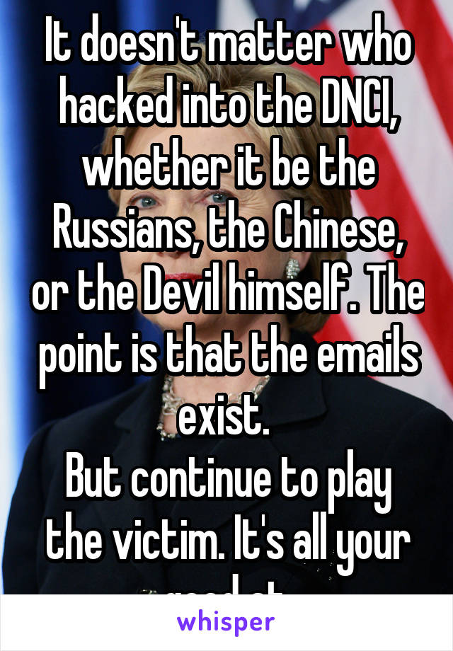 It doesn't matter who hacked into the DNCI, whether it be the Russians, the Chinese, or the Devil himself. The point is that the emails exist. 
But continue to play the victim. It's all your good at.