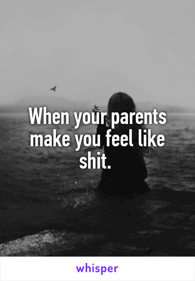 When your parents make you feel like shit. 