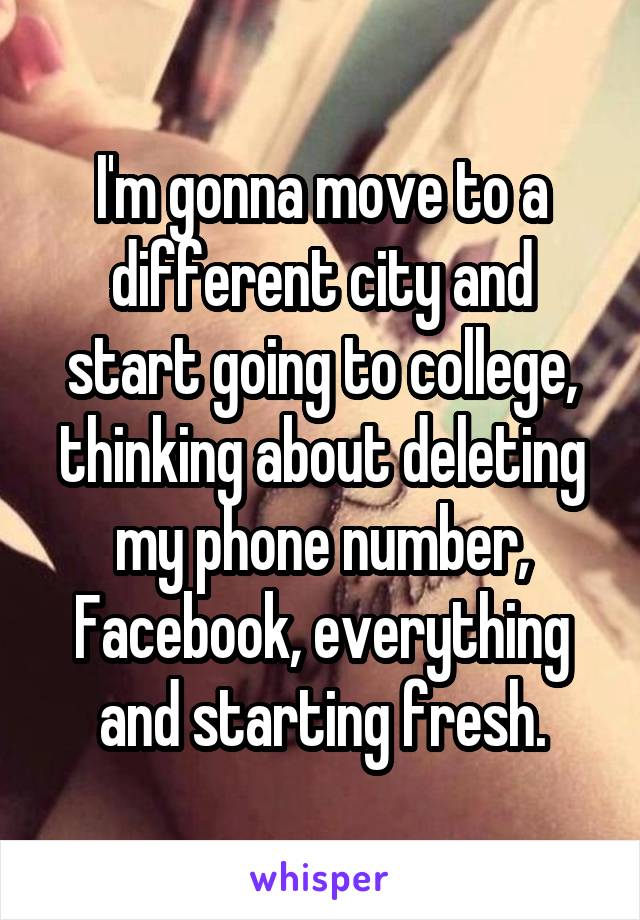 I'm gonna move to a different city and start going to college, thinking about deleting my phone number, Facebook, everything and starting fresh.