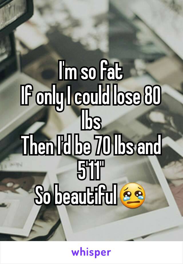 I'm so fat
If only I could lose 80 lbs
Then I'd be 70 lbs and 5'11"
So beautiful😢