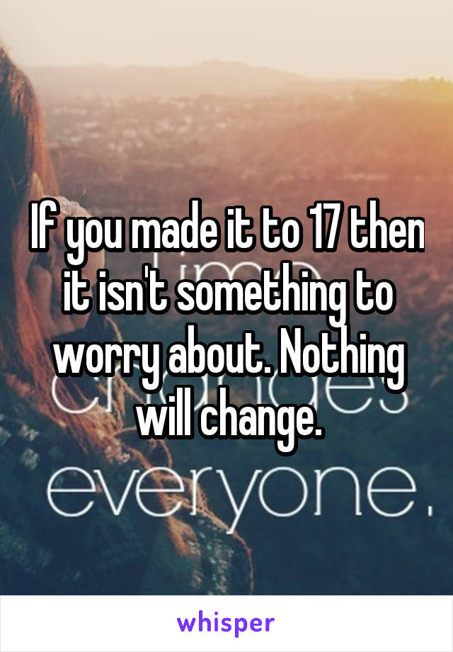 If you made it to 17 then it isn't something to worry about. Nothing will change.