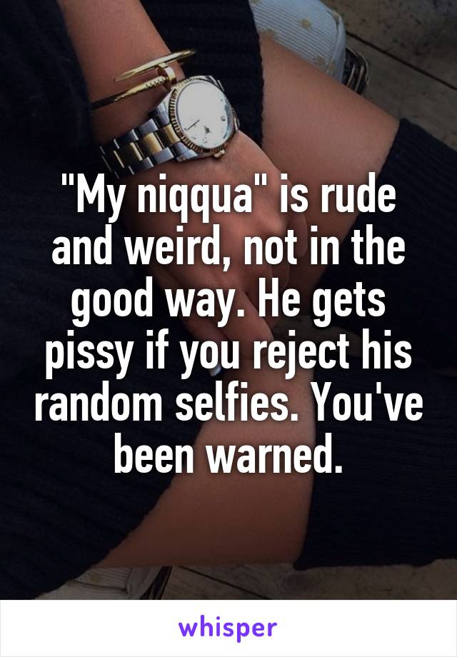 "My niqqua" is rude and weird, not in the good way. He gets pissy if you reject his random selfies. You've been warned.