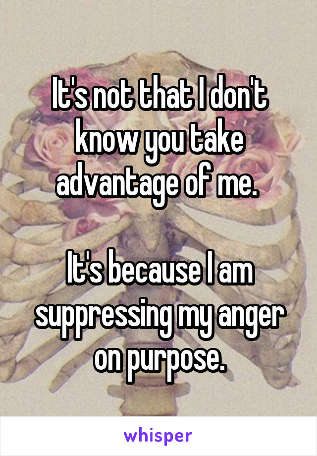 It's not that I don't know you take advantage of me. 

It's because I am suppressing my anger on purpose.