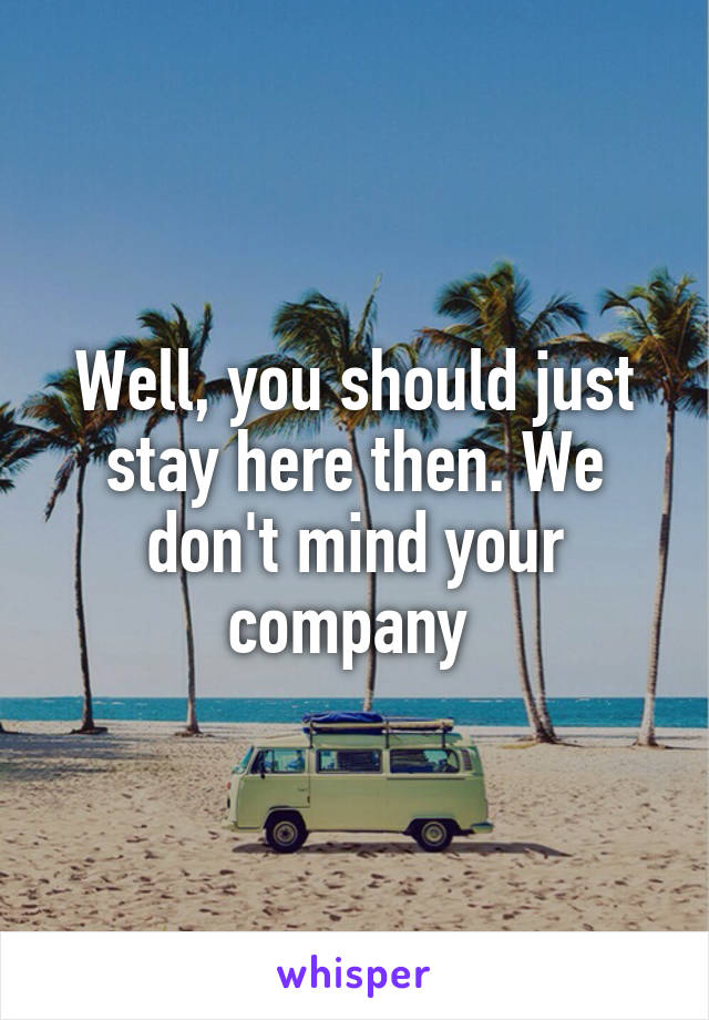 Well, you should just stay here then. We don't mind your company 