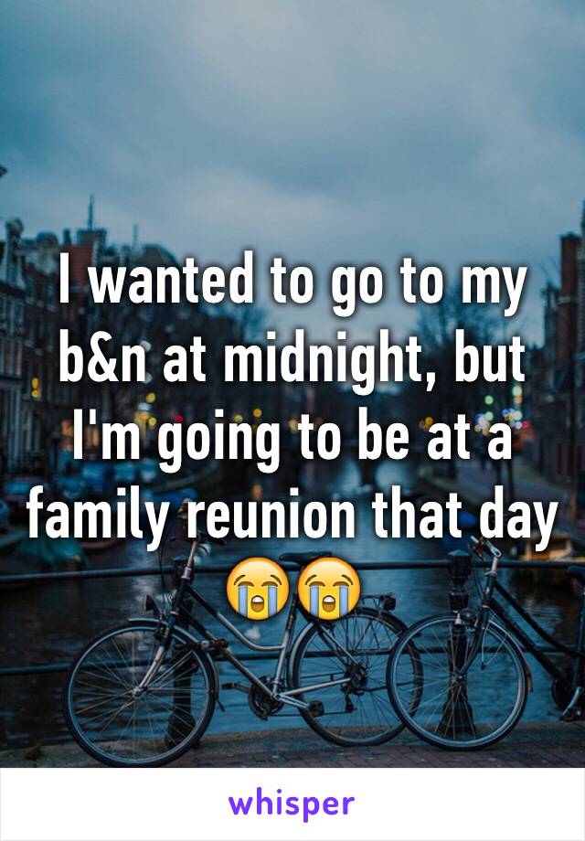 I wanted to go to my b&n at midnight, but I'm going to be at a family reunion that day 😭😭 