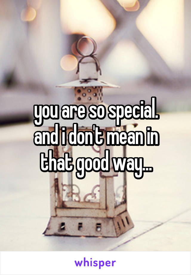 you are so special.
and i don't mean in that good way...